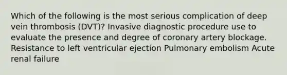 Which of the following is the most serious complication of deep vein thrombosis (DVT)? Invasive diagnostic procedure use to evaluate the presence and degree of coronary artery blockage. Resistance to left ventricular ejection Pulmonary embolism Acute renal failure