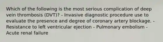 Which of the following is the most serious complication of deep vein thrombosis (DVT)? - Invasive diagnostic procedure use to evaluate the presence and degree of coronary artery blockage. - Resistance to left ventricular ejection - Pulmonary embolism - Acute renal failure