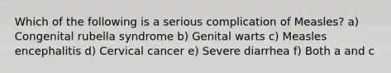 Which of the following is a serious complication of Measles? a) Congenital rubella syndrome b) Genital warts c) Measles encephalitis d) Cervical cancer e) Severe diarrhea f) Both a and c