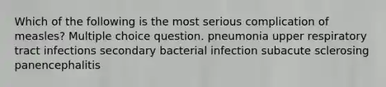 Which of the following is the most serious complication of measles? Multiple choice question. pneumonia upper respiratory tract infections secondary bacterial infection subacute sclerosing panencephalitis