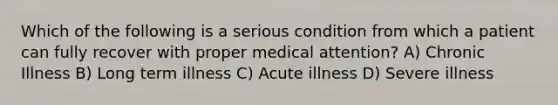 Which of the following is a serious condition from which a patient can fully recover with proper medical attention? A) Chronic Illness B) Long term illness C) Acute illness D) Severe illness