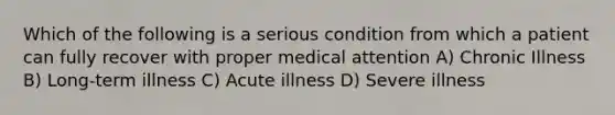 Which of the following is a serious condition from which a patient can fully recover with proper medical attention A) Chronic Illness B) Long-term illness C) Acute illness D) Severe illness