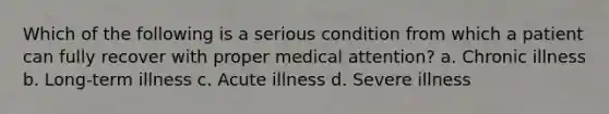 Which of the following is a serious condition from which a patient can fully recover with proper medical attention? a. Chronic illness b. Long-term illness c. Acute illness d. Severe illness