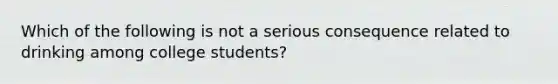 Which of the following is not a serious consequence related to drinking among college students?