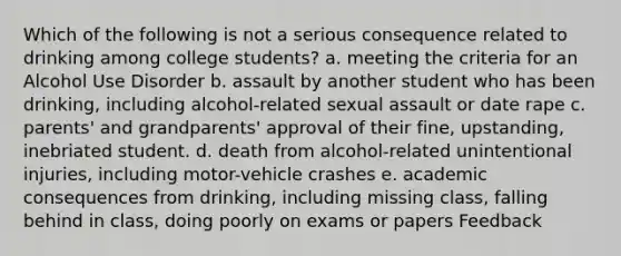 Which of the following is not a serious consequence related to drinking among college students? a. meeting the criteria for an Alcohol Use Disorder b. assault by another student who has been drinking, including alcohol-related sexual assault or date rape c. parents' and grandparents' approval of their fine, upstanding, inebriated student. d. death from alcohol-related unintentional injuries, including motor-vehicle crashes e. academic consequences from drinking, including missing class, falling behind in class, doing poorly on exams or papers Feedback