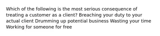 Which of the following is the most serious consequence of treating a customer as a client? Breaching your duty to your actual client Drumming up potential business Wasting your time Working for someone for free