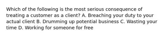 Which of the following is the most serious consequence of treating a customer as a client? A. Breaching your duty to your actual client B. Drumming up potential business C. Wasting your time D. Working for someone for free