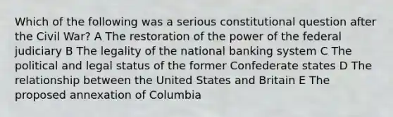 Which of the following was a serious constitutional question after the Civil War? A The restoration of the power of the federal judiciary B The legality of the national banking system C The political and legal status of the former Confederate states D The relationship between the United States and Britain E The proposed annexation of Columbia