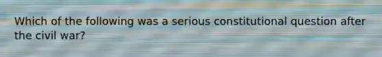 Which of the following was a serious constitutional question after the civil war?