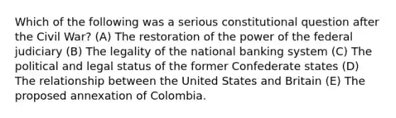 Which of the following was a serious constitutional question after the Civil War? (A) The restoration of the power of the federal judiciary (B) The legality of the national banking system (C) The political and legal status of the former Confederate states (D) The relationship between the United States and Britain (E) The proposed annexation of Colombia.