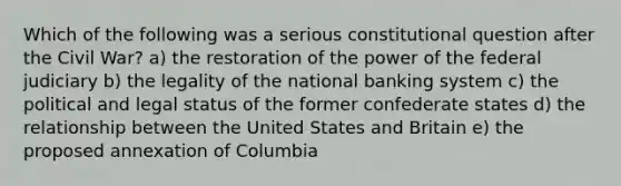 Which of the following was a serious constitutional question after the Civil War? a) the restoration of the power of the federal judiciary b) the legality of the national banking system c) the political and legal status of the former confederate states d) the relationship between the United States and Britain e) the proposed annexation of Columbia