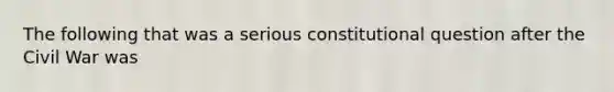 The following that was a serious constitutional question after the Civil War was