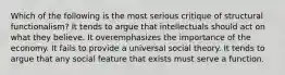 Which of the following is the most serious critique of structural functionalism? It tends to argue that intellectuals should act on what they believe. It overemphasizes the importance of the economy. It fails to provide a universal social theory. It tends to argue that any social feature that exists must serve a function.