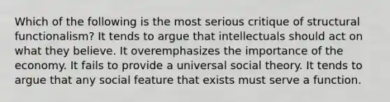 Which of the following is the most serious critique of structural functionalism? It tends to argue that intellectuals should act on what they believe. It overemphasizes the importance of the economy. It fails to provide a universal social theory. It tends to argue that any social feature that exists must serve a function.