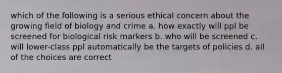 which of the following is a serious ethical concern about the growing field of biology and crime a. how exactly will ppl be screened for biological risk markers b. who will be screened c. will lower-class ppl automatically be the targets of policies d. all of the choices are correct