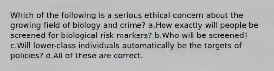 Which of the following is a serious ethical concern about the growing field of biology and crime? a.How exactly will people be screened for biological risk markers? b.Who will be screened? c.Will lower-class individuals automatically be the targets of policies? d.All of these are correct.