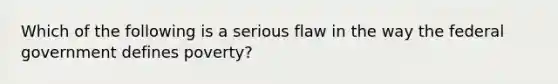 Which of the following is a serious flaw in the way the federal government defines poverty?