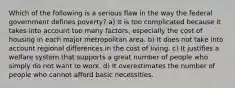 Which of the following is a serious flaw in the way the federal government defines poverty? a) It is too complicated because it takes into account too many factors, especially the cost of housing in each major metropolitan area. b) It does not take into account regional differences in the cost of living. c) It justifies a welfare system that supports a great number of people who simply do not want to work. d) It overestimates the number of people who cannot afford basic necessities.