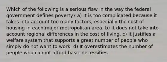 Which of the following is a serious flaw in the way the federal government defines poverty? a) It is too complicated because it takes into account too many factors, especially the cost of housing in each major metropolitan area. b) It does not take into account regional differences in the cost of living. c) It justifies a welfare system that supports a great number of people who simply do not want to work. d) It overestimates the number of people who cannot afford basic necessities.