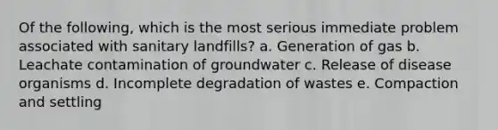 Of the following, which is the most serious immediate problem associated with sanitary landfills? a. Generation of gas b. Leachate contamination of groundwater c. Release of disease organisms d. Incomplete degradation of wastes e. Compaction and settling