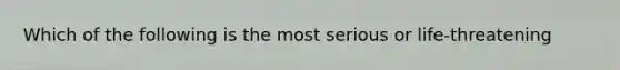 Which of the following is the most serious or life-threatening