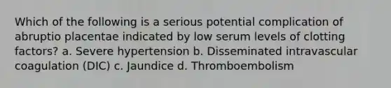 Which of the following is a serious potential complication of abruptio placentae indicated by low serum levels of clotting factors? a. Severe hypertension b. Disseminated intravascular coagulation (DIC) c. Jaundice d. Thromboembolism