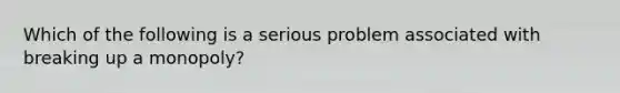 Which of the following is a serious problem associated with breaking up a monopoly?