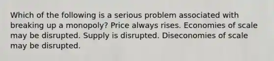 Which of the following is a serious problem associated with breaking up a monopoly? Price always rises. Economies of scale may be disrupted. Supply is disrupted. Diseconomies of scale may be disrupted.