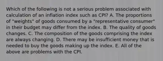 Which of the following is not a serious problem associated with calculation of an inflation index such as CPI? A. The proportions of "weights" of goods consumed by a "representative consumer" in their budget may differ from the index. B. The quality of goods changes. C. The composition of the goods comprising the index are always changing. D. There may be insufficient money that is needed to buy the goods making up the index. E. All of the above are problems with the CPI.