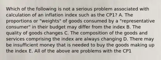 Which of the following is not a serious problem associated with calculation of an inflation index such as the CP1? A. The proportions or "weights" of goods consumed by a "representative consumer" in their budget may differ from the index B. The quality of goods changes C. The composition of the goods and services comprising the index are always changing D. There may be insufficient money that is needed to buy the goods making up the index E. All of the above are problems with the CP1