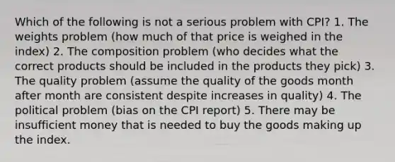 Which of the following is not a serious problem with CPI? 1. The weights problem (how much of that price is weighed in the index) 2. The composition problem (who decides what the correct products should be included in the products they pick) 3. The quality problem (assume the quality of the goods month after month are consistent despite increases in quality) 4. The political problem (bias on the CPI report) 5. There may be insufficient money that is needed to buy the goods making up the index.