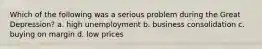 Which of the following was a serious problem during the Great Depression? a. high unemployment b. business consolidation c. buying on margin d. low prices