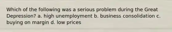 Which of the following was a serious problem during the Great Depression? a. high unemployment b. business consolidation c. buying on margin d. low prices