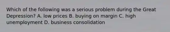 Which of the following was a serious problem during the Great Depression? A. low prices B. buying on margin C. high unemployment D. business consolidation