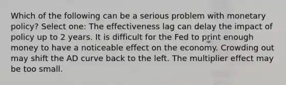 Which of the following can be a serious problem with monetary policy? Select one: The effectiveness lag can delay the impact of policy up to 2 years. It is difficult for the Fed to print enough money to have a noticeable effect on the economy. Crowding out may shift the AD curve back to the left. The multiplier effect may be too small.