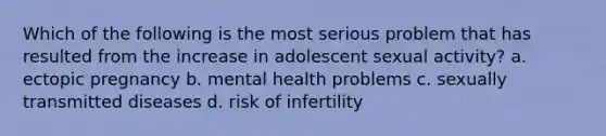 Which of the following is the most serious problem that has resulted from the increase in adolescent sexual activity? a. ectopic pregnancy b. mental health problems c. sexually transmitted diseases d. risk of infertility