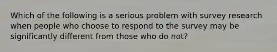 Which of the following is a serious problem with survey research when people who choose to respond to the survey may be significantly different from those who do not?