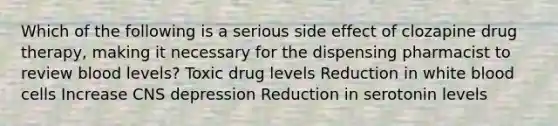 Which of the following is a serious side effect of clozapine drug therapy, making it necessary for the dispensing pharmacist to review blood levels? Toxic drug levels Reduction in white blood cells Increase CNS depression Reduction in serotonin levels