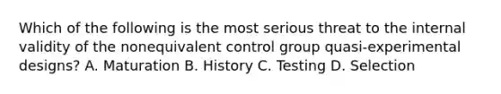 Which of the following is the most serious threat to the internal validity of the nonequivalent control group quasi-experimental designs? A. Maturation B. History C. Testing D. Selection