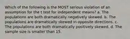 Which of the following is the MOST serious violation of an assumption for the t test for independent means? a. The populations are both dramatically negatively skewed. b. The populations are dramatically skewed in opposite directions. c. The populations are both dramatically positively skewed. d. The sample size is smaller than 15.