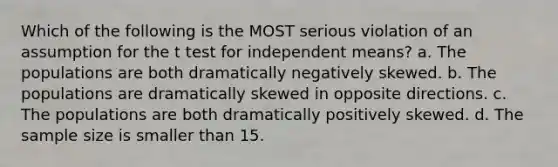 Which of the following is the MOST serious violation of an assumption for the t test for independent means? a. The populations are both dramatically negatively skewed. b. The populations are dramatically skewed in opposite directions. c. The populations are both dramatically positively skewed. d. The sample size is smaller than 15.