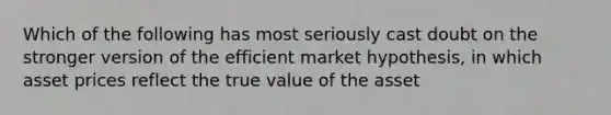 Which of the following has most seriously cast doubt on the stronger version of the efficient market​ hypothesis, in which asset prices reflect the true value of the​ asset