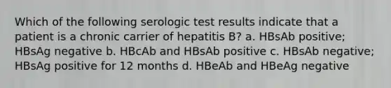 Which of the following serologic test results indicate that a patient is a chronic carrier of hepatitis B? a. HBsAb positive; HBsAg negative b. HBcAb and HBsAb positive c. HBsAb negative; HBsAg positive for 12 months d. HBeAb and HBeAg negative