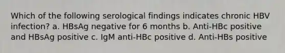 Which of the following serological findings indicates chronic HBV infection? a. HBsAg negative for 6 months b. Anti-HBc positive and HBsAg positive c. IgM anti-HBc positive d. Anti-HBs positive