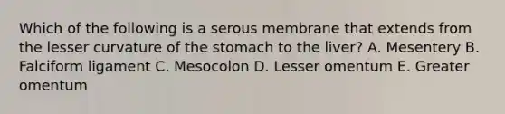 Which of the following is a serous membrane that extends from the lesser curvature of the stomach to the liver? A. Mesentery B. Falciform ligament C. Mesocolon D. Lesser omentum E. Greater omentum