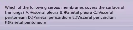 Which of the following serous membranes covers the surface of the lungs? A.)Visceral pleura B.)Parietal pleura C.)Visceral peritoneum D.)Parietal pericardium E.)Visceral pericardium F.)Parietal peritoneum