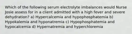 Which of the following serum electrolyte imbalances would Nurse Josie assess for in a client admitted with a high fever and severe dehydration? a) Hypercalcemia and hypophosphatemia b) Hypokalemia and hyponatremia c) Hypophosphatemia and hypocalcemia d) Hypernatremia and hyperchloremia