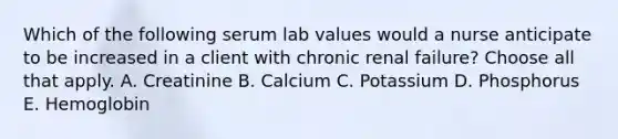 Which of the following serum lab values would a nurse anticipate to be increased in a client with chronic renal failure? Choose all that apply. A. Creatinine B. Calcium C. Potassium D. Phosphorus E. Hemoglobin