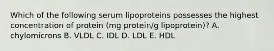 Which of the following serum lipoproteins possesses the highest concentration of protein (mg protein/g lipoprotein)? A. chylomicrons B. VLDL C. IDL D. LDL E. HDL