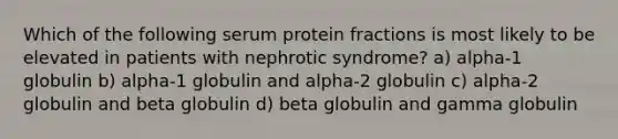 Which of the following serum protein fractions is most likely to be elevated in patients with nephrotic syndrome? a) alpha-1 globulin b) alpha-1 globulin and alpha-2 globulin c) alpha-2 globulin and beta globulin d) beta globulin and gamma globulin